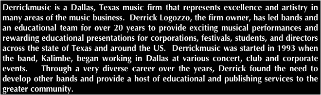 Derrickmusic is a Dallas, Texas music firm that represents excellence and artistry in many areas of the music business.  Derrick Logozzo, the firm owner, has led bands and an educational team for over 20 years to provide exciting musical performances and rewarding educational presentations for corporations, festivals, students, and directors across the state of Texas and around the US.  Derrickmusic was started in 1993 when the band, Kalimbe, began working in Dallas at various concert, club and corporate events.   Through a very diverse career over the years, Derrick found the need to develop other bands and provide a host of educational and publishing services to the greater community.  
