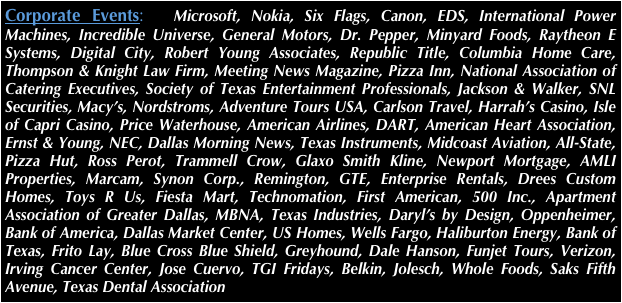 Corporate Events:  Microsoft, Nokia, Six Flags, Canon, EDS, International Power Machines, Incredible Universe, General Motors, Dr. Pepper, Minyard Foods, Raytheon E Systems, Digital City, Robert Young Associates, Republic Title, Columbia Home Care, Thompson & Knight Law Firm, Meeting News Magazine, Pizza Inn, National Association of Catering Executives, Society of Texas Entertainment Professionals, Jackson & Walker, SNL Securities, Macy’s, Nordstroms, Adventure Tours USA, Carlson Travel, Harrah’s Casino, Isle of Capri Casino, Price Waterhouse, American Airlines, DART, American Heart Association, Ernst & Young, NEC, Dallas Morning News, Texas Instruments, Midcoast Aviation, All-State, Pizza Hut, Ross Perot, Trammell Crow, Glaxo Smith Kline, Newport Mortgage, AMLI Properties, Marcam, Synon Corp., Remington, GTE, Enterprise Rentals, Drees Custom Homes, Toys R Us, Fiesta Mart, Technomation, First American, 500 Inc., Apartment Association of Greater Dallas, MBNA, Texas Industries, Daryl’s by Design, Oppenheimer, Bank of America, Dallas Market Center, US Homes, Wells Fargo, Haliburton Energy, Bank of Texas, Frito Lay, Blue Cross Blue Shield, Greyhound, Dale Hanson, Funjet Tours, Verizon, Irving Cancer Center, Jose Cuervo, TGI Fridays, Belkin, Jolesch, Whole Foods, Saks Fifth Avenue, Texas Dental Association
