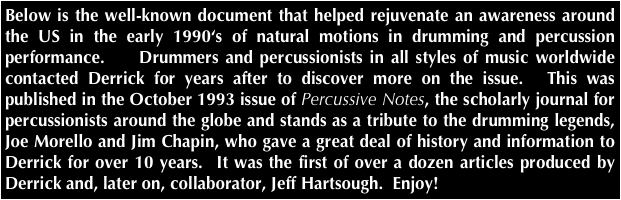 Below is the well-known document that helped rejuvenate an awareness around the US in the early 1990‘s of natural motions in drumming and percussion performance.    Drummers and percussionists in all styles of music worldwide contacted Derrick for years after to discover more on the issue.  This was published in the October 1993 issue of Percussive Notes, the scholarly journal for percussionists around the globe and stands as a tribute to the drumming legends, Joe Morello and Jim Chapin, who gave a great deal of history and information to Derrick for over 10 years.  It was the first of over a dozen articles produced by Derrick and, later on, collaborator, Jeff Hartsough.  Enjoy!
